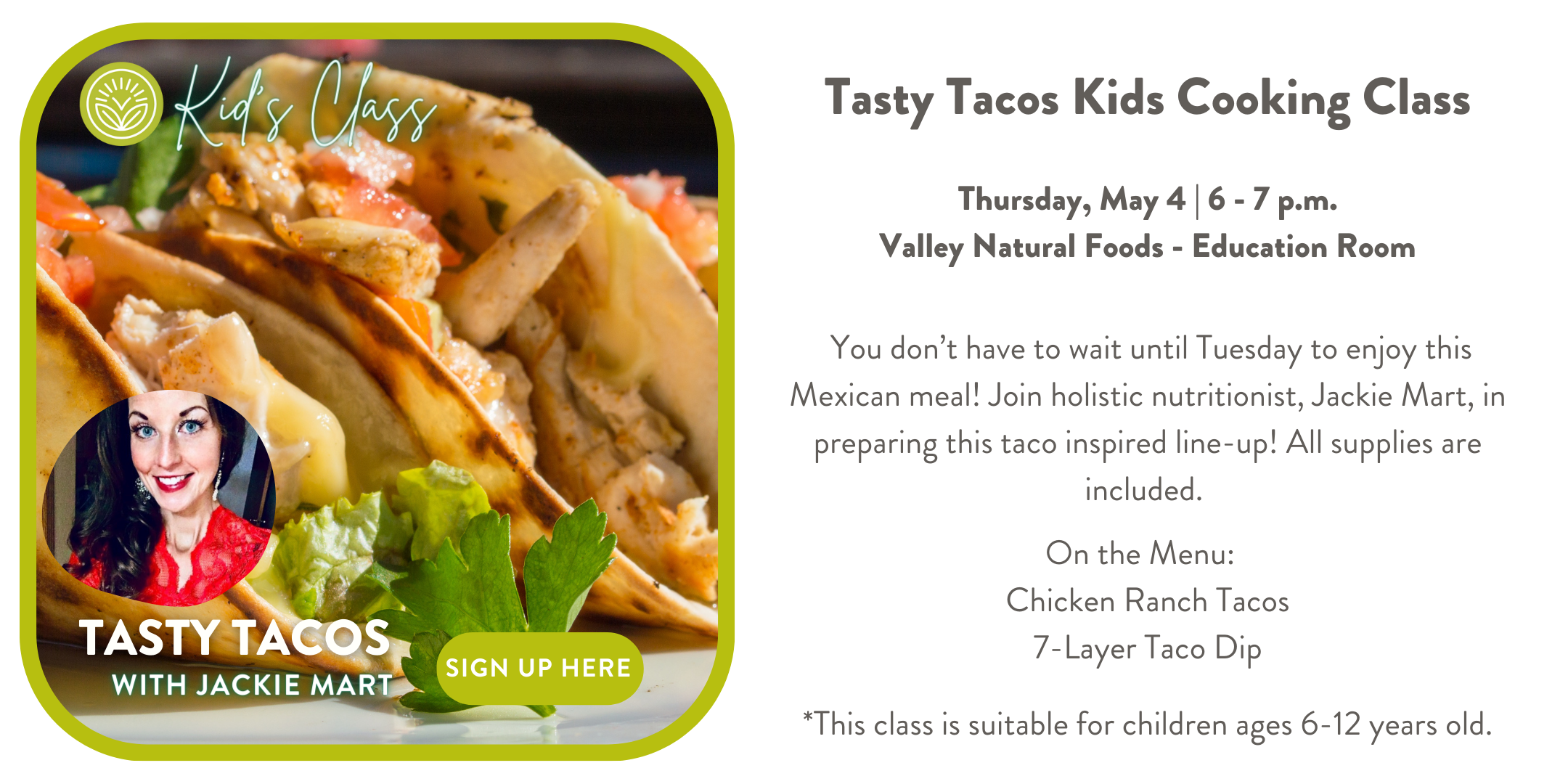 Tasty Tacos (Children’s Cooking Class) 1 hour You don’t have to wait until Tuesday to enjoy this Mexican meal! Join holistic nutritionist, Jackie Mart, in preparing this taco inspired line-up! All supplies are included. On the Menu: Chicken Ranch Tacos 7-Layer Taco Dip